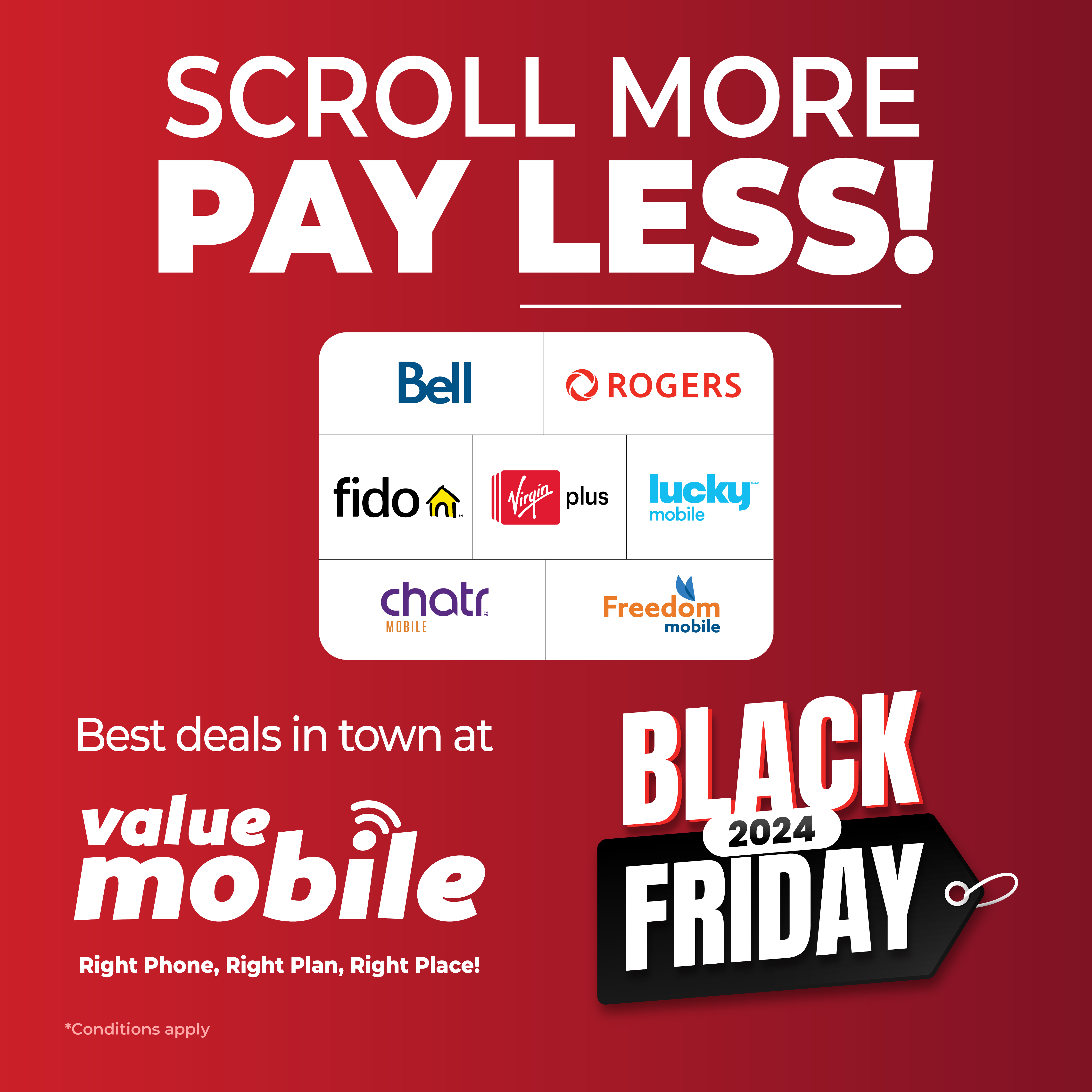 Don't stop scrolling and stop overpaying by finding the best plan that fits your budget and requirements with Value Mobile! We work with the top carriers of Canada who are Bell, Rogers, Fido, Virgin Plus, Lucky Mobile, Chatr and Freedom Mobile to provide a tailor made plan just for you! Head over to the nearest Value Mobile store now and find the best deals in town this Black Friday!...See store for details. 1 Limited time offer. 2 While supplies last. 3 Offer valid on select plans with select carriers. 4 Subject to change without notice. 5 Offer is subject to change and cancellation at any time without notice.