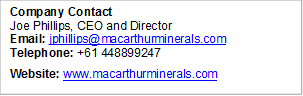 Company Contact Joe Phillips, CEO and Director Email: jphillips@macarthurminerals.com    Telephone: +61 448899247 Website: www.macarthurminerals.com