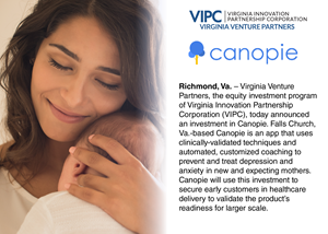 “Canopie, which is led by a team of compassionate professionals in the healthcare industry, is dedicated to breaking down barriers to treatment and building a platform for affordable maternal mental health care,” says Tom Weithman, VIPC Chief Investment Officer and Managing Director of Virginia Venture Partners. “Canopie leverages unique research and public health expertise to develop this one-of-a-kind solution. We are excited to contribute to their success and further the impact they have on maternal mental health.”