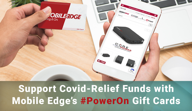 These are chaotic times and Mobile Edge is working to keep things simple and people empowered. With the launch of our new #PowerOn Gift Card Program, we are eliminating the guesswork of what to get friends and family members as they set up remote work, learning, or gaming spaces—and we’re doing it in a way that helps you support various organizations engaged in the fight against the coronavirus at the same time. For the next 60 days we will donate 20% of the gift card amount purchased through www.MobileEdge.com to support COVID-19 relief efforts.