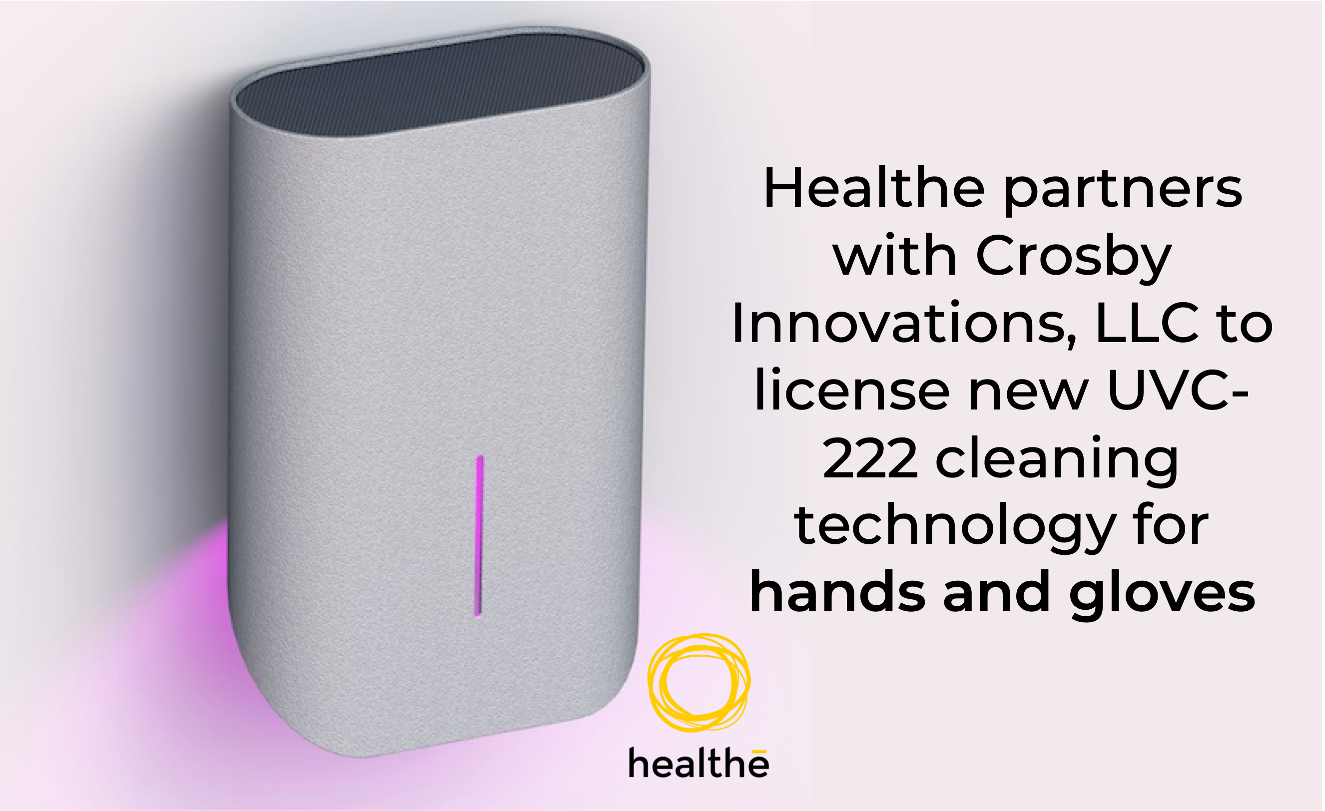 Healthe Inc.®, the global leader in UVC and human-centric lighting solutions, announced today that it has entered into a patent and technology license partnership with Crosby Innovations, LLC.  Under the terms of the agreement, Healthe Inc. will manufacture a state-of-the-art UVC 222nm cleaning device which will cleanse hands or gloves of viruses and bacteria. This groundbreaking solution is expected to be available for commercial sale beginning in late Q4.
