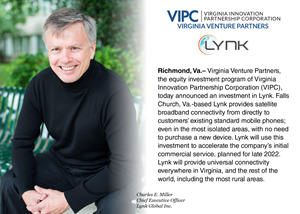 “At a time when the mobile phone is one of the most important devices to billions of people worldwide, reliable connectivity is still not available to everyone. Lynk’s team of professionals in the aerospace and wireless service industry is dedicated to providing accessible cell coverage for all,” says Tom Weithman, VIPC Chief Investment Officer and Managing Director of Virginia Venture Partners. “Providing universal connectivity allows all people, even in rural and remote communities, to connect and thrive by participating in local and global economies. We are thrilled to be a partner for Lynk’s growth and continued success, and are confident that their impact will be felt in communities across Virginia as well as throughout the world.”