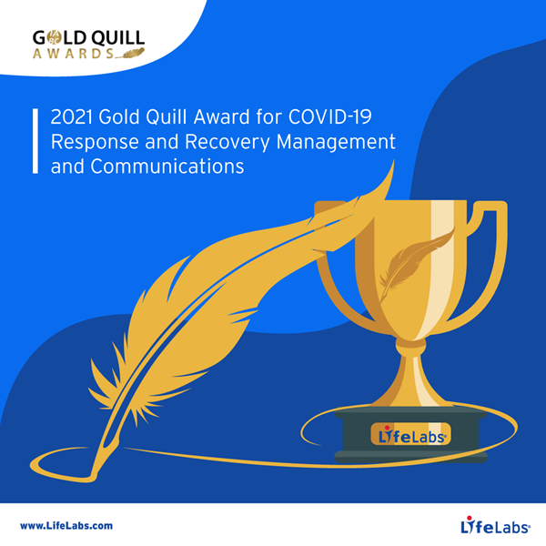 For more than 40 years, the IABC Gold Quill Awards have recognized excellence in business communication and is globally acknowledged as one of the most prestigious awards programs in the industry. Throughout the COVID-19 pandemic, LifeLabs has remained open and operational to provide essential testing and laboratory services for Canadians. To ensure the success of each project and initiative, Communications played a vital role—providing accessible and reliable content that worked to celebrate LifeLabs' role as an integral part of the health care system and key supporter of Canadians during the pandemic. 