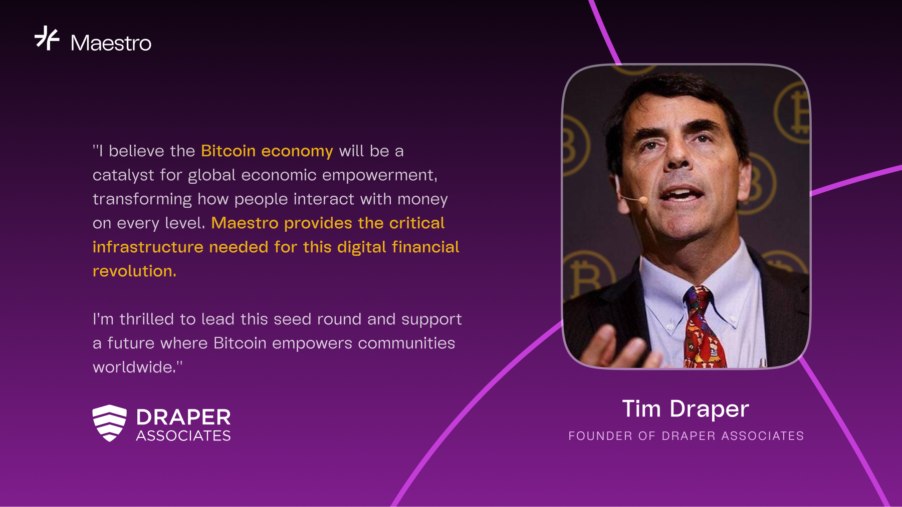 "I believe the Bitcoin economy will be a catalyst for global economic empowerment, transforming how people interact with money on every level. Maestro provides the critical infrastructure needed for this digital financial revolution. I’m thrilled to lead this seed round and support a future where Bitcoin empowers communities worldwide.."  -- Tim Draper, Founder of Draper Associates