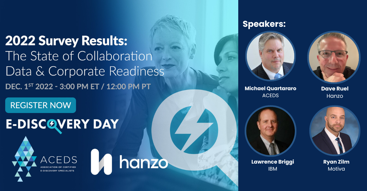 Register and tune in during E-Discovery Day on December 1, 2022. Listen to industry experts share their views on the results of the 2022 Collaboration Data Benchmark Survey presented by Hanzo and the Association of Certified Ediscovery Specialists. Panelists are Michael Quartaro, President, the Association of Certified Ediscovery Specialists (ACEDS);
Dave Ruel, Head of Product, Hanzo; Lawrence Briggi, Manager e-Discovery Legal Specialist Team, IBM; Ryan M. Zilm, CEDS, CIP, CRM, IGP, MBA, FAI, Enterprise Records Manager, Motiva.