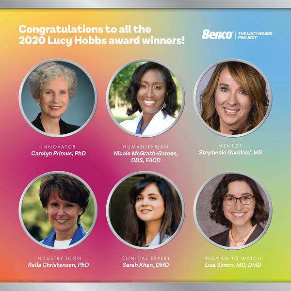 Named for the first American female to earn a dental  degree, the Lucy Hobbs Project, powered by Benco Dental, annually presents six awards to inspirational women in the profession. The 2020 honorees include: Rella Christensen, PhD, Industry Icon Award, Sarah Khan, DMD, Clinical Expert Award, Nicole McGrath-Barnes, DDS, FACD, Humanitarian Award, Carolyn Primus, PhD, Innovator Award,  Stephenie Goddard, MS, Mentor Award, and Lisa Simon, MD, DMD, Woman to Watch Award.