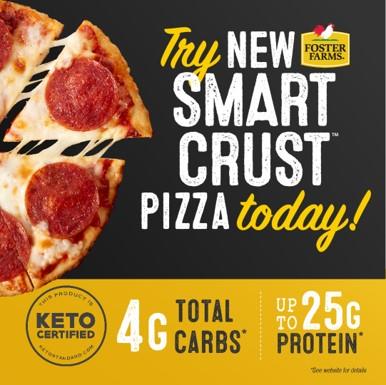 Foster Farms Smart Crust Pizza™ has recently been Keto certified by The Paleo Foundation  and cuts carbs down to four grams per serving while providing 25 grams of protein because the unique crust is crafted from Foster Farms chicken breast, egg whites and cheese instead of flour.