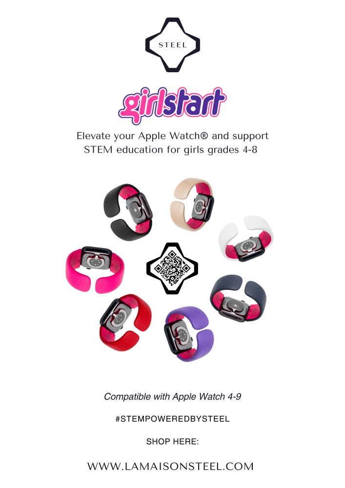 Now through November 16, 2023LA MAISON STEEL X GIRLSTARTFashion tech house La Maison Steel partners with STEM nonprofit GirlstartWho is Girlstart? A national non-profit, women-led organization, offering year-round STEM (science, technology, engineering, and math) after-school, summer camp, and community programs. Who does Girlstart serve? Girls in grades 4-8 in Texas, California, Massachusetts, and other locations across the country.How do La Maison Steel and Girlstart's Missions align?Steel's philanthropic mission empowers the next generations through education and health. We hope to inspire a connection to STEM in new ways, such as design and fashion. We are motivated every day by a larger big picture to make the world better for our future generations. Does a fashion accessory have anything to do with STEM?YES! The DTN SmrtKuff® required years of engineering, Newton testing, and mathematical problem-solving to bring a new accessory to life. This would not be po