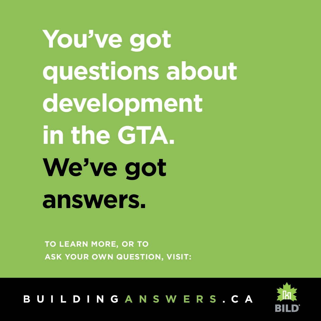 The Building Industry and Land Development Association (BILD) launched its Building Answers campaign today to answer the top questions that GTA residents have about housing and development in a public, open and factual manner. The campaign will initially run for six weeks and GTA residents are encouraged to visit BuildingAnswers.ca to see responses to the top 24 questions as well as ask the industry their own questions.