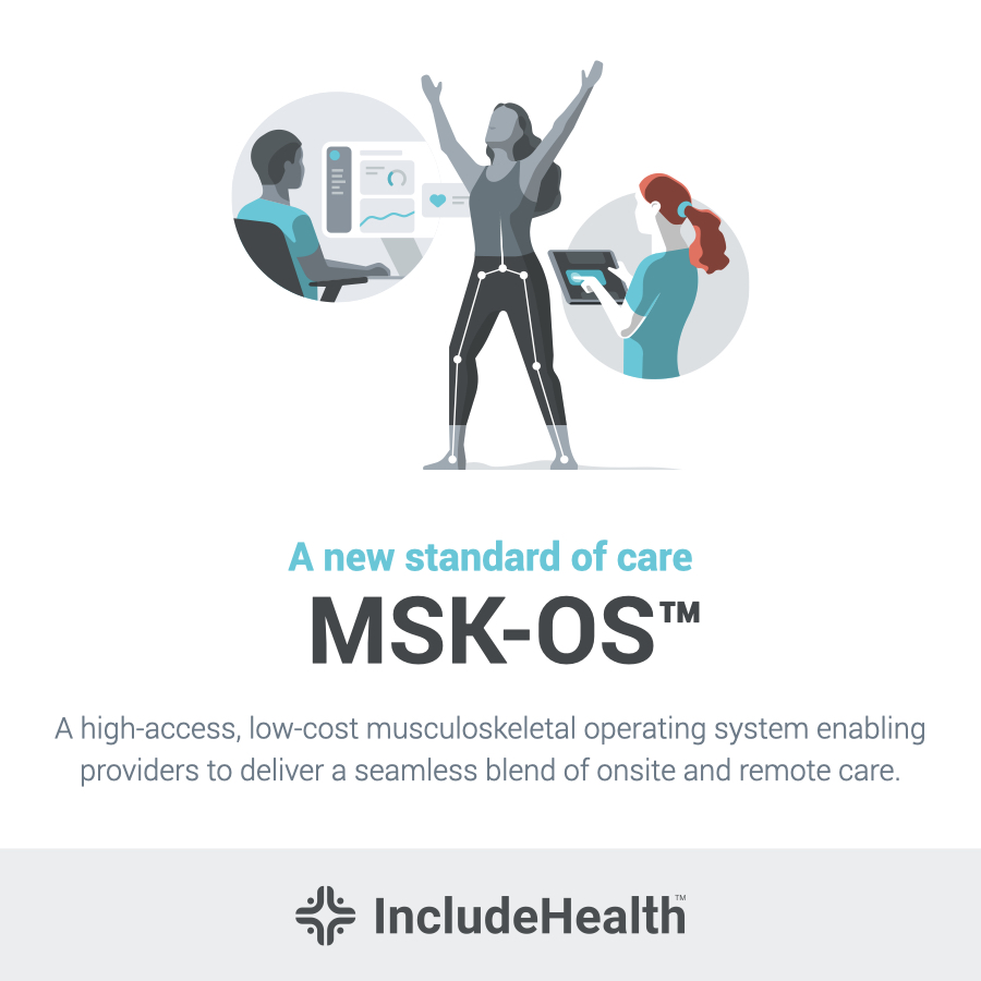 IncludeHealth, a digital musculoskeletal (MSK) health company, today launched its proprietary Musculoskeletal Operating System (MSK-OS™) in collaboration with Google and ProMedica Health System. The MSK-OS™ is a hardware-free, device-agnostic platform combining the most accessible, measurable post estimation technology available with proprietary clinical intelligence and tools to transform virtual MSK care delivery. The new MSK-OS™ platform will power the next generation of integrated virtual care for MSK patients, allowing providers to offer convenient, trusted and affordable virtual physical therapy to patients through any device. As costs for musculoskeletal health conditions continue to rise and consumer demand for virtual care accelerates, the ability to offer seamless access to virtual MSK care for both patients and providers is more important than ever. 