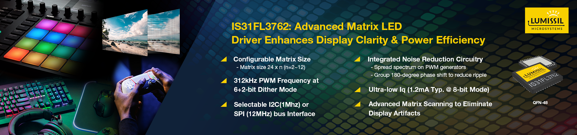 Lumissil Microsystems introduces the latest addition to the IS31FL376x family, the IS31FL3762, a configurable 24×n (n=2~12) matrix LED driver designed to support up to 288 LEDs. Targeting IoT applications that require a visible color indicator or an alphanumeric LED display, this device addresses the unique technical challenges in high-resolution lighting applications.