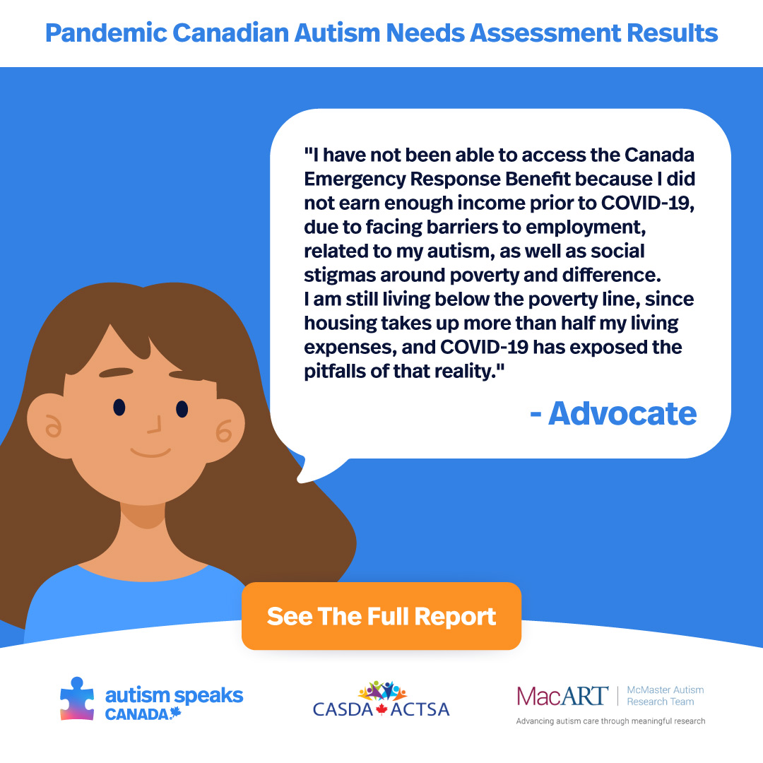 In May of this year, ASC, CASDA and MacART invited autistic Canadians and their families to participate in the Pandemic Canadian Autism Needs Assessment Survey to share their experiences, amplify their voices. To read the full report visit www.autismspeaks.ca/PandemicSurvey  