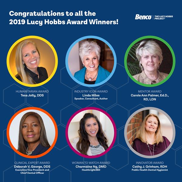 Named for the first American female to earn a degree in dentistry, the Lucy Hobbs Project powered by Benco Dental, annually presents six awards to inspirational women in the profession. The 2019 honorees include: Industry Icon Award recipient, Linda Miles, Clinical Expert Award recipient Deborah V. George, DDS, Humanitarian Award recipient Tesa Jolly, DDS, Innovator Award recipient Cathy J. Grinham, RDH, Public Health Dental Hygienist, Mentor Award recipient Carole Ann Palmer, Ed.D., RD, LDN, Woman to Watch Award recipient Charmaine Ng, DMD.