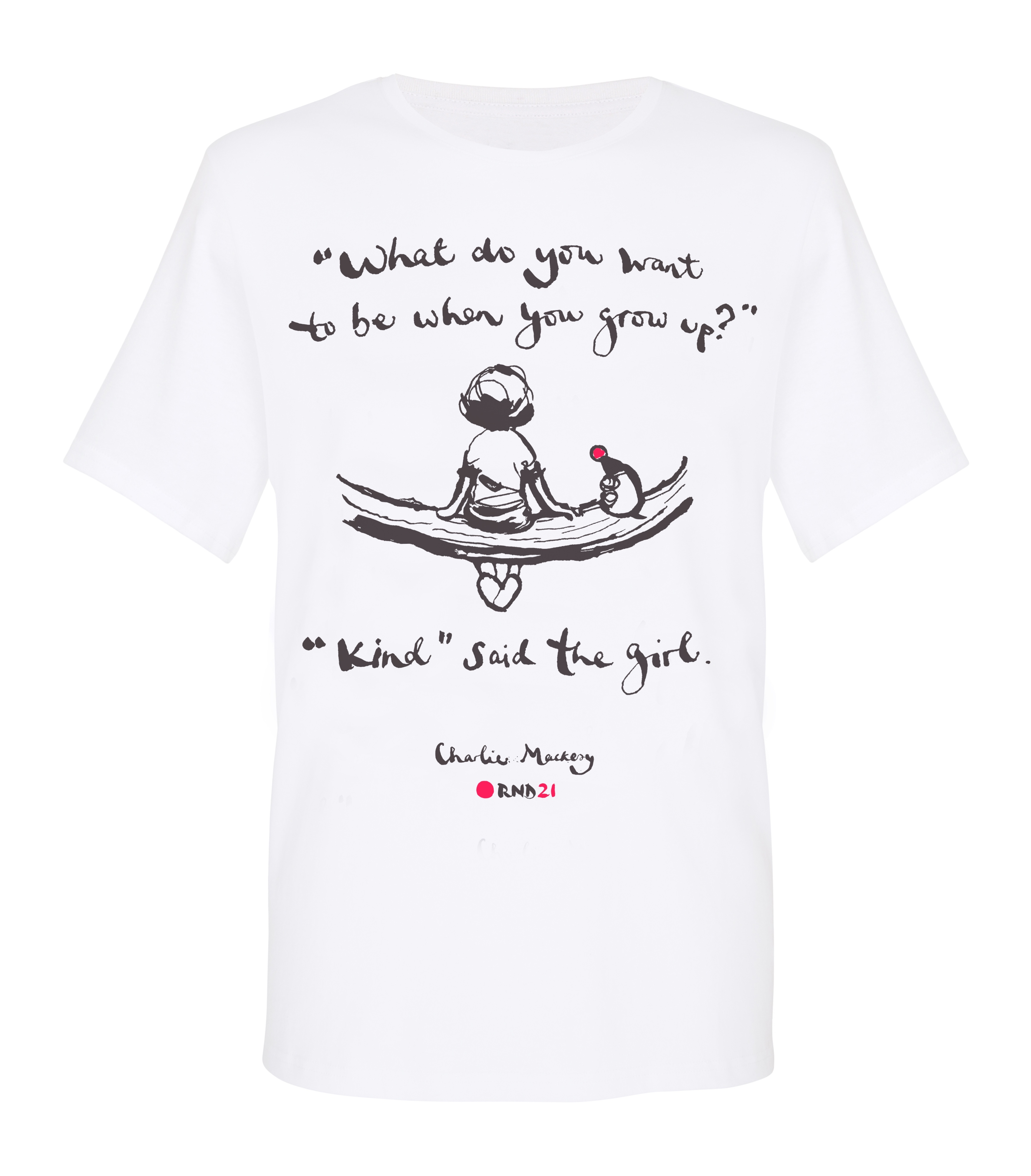 A special edition t-shirt featuring ‘What do you want to be when you grow up? Kind said the Girl’, an illustration by Charlie Mackesy, author of the New York Times bestseller 'The Boy, The Mole, The Fox and The Horse'. Net proceeds of every shirt sold will be donated to Red Nose Day. 